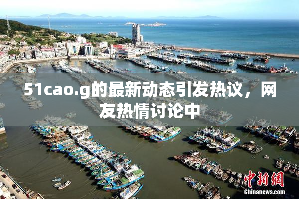 51cao.g的最新动态引发热议，网友热情讨论中