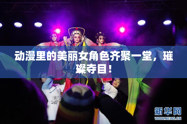 动漫里的美丽女角色齐聚一堂，璀璨夺目！
