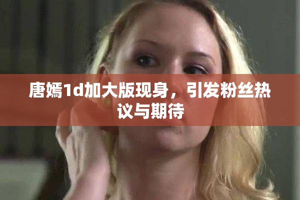 唐嫣1d加大版现身，引发粉丝热议与期待