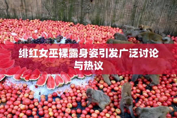 绯红女巫裸露身姿引发广泛讨论与热议