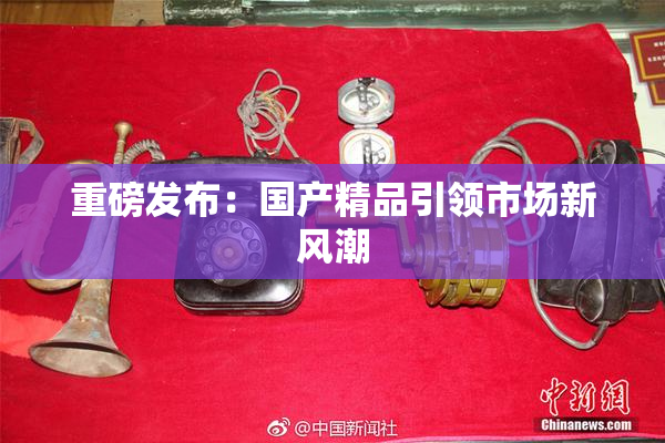 重磅发布：国产精品引领市场新风潮