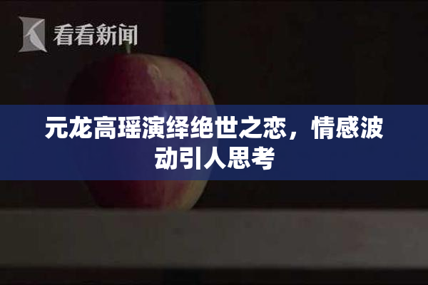 元龙高瑶演绎绝世之恋，情感波动引人思考