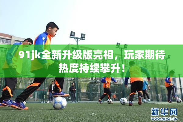 91jk全新升级版亮相，玩家期待热度持续攀升！