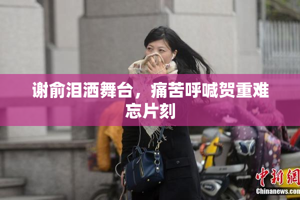 谢俞泪洒舞台，痛苦呼喊贺重难忘片刻