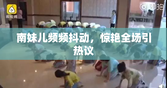 南妹儿频频抖动，惊艳全场引热议