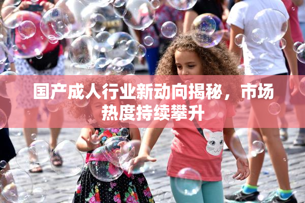 国产成人行业新动向揭秘，市场热度持续攀升