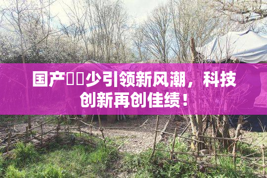 国产❌‌少引领新风潮，科技创新再创佳绩！