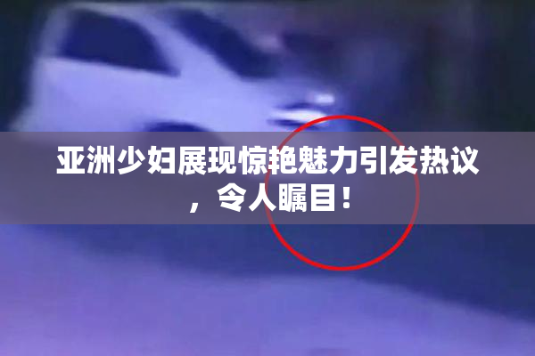 亚洲少妇展现惊艳魅力引发热议，令人瞩目！