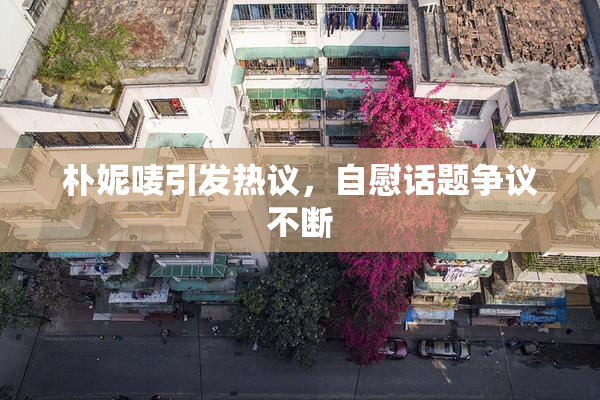 朴妮唛引发热议，自慰话题争议不断