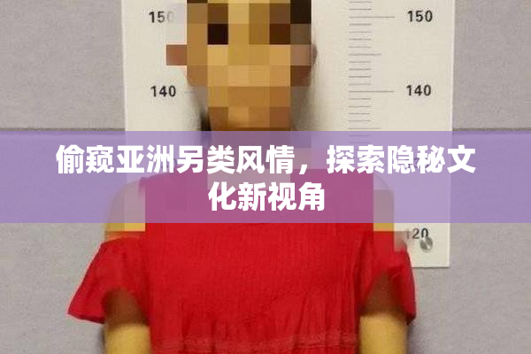 偷窥亚洲另类风情，探索隐秘文化新视角