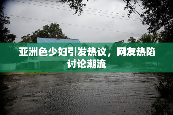亚洲色少妇引发热议，网友热陷讨论潮流