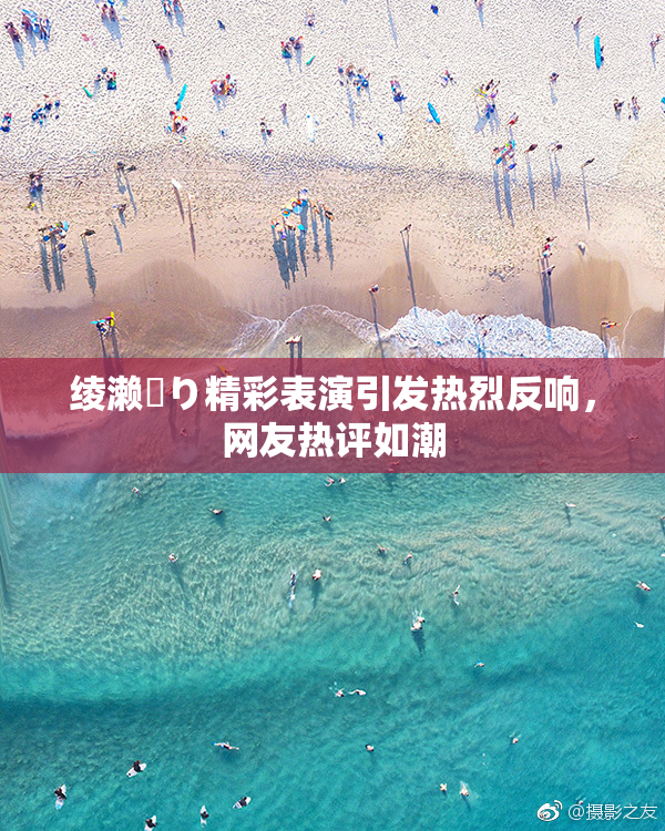绫濑✿り精彩表演引发热烈反响，网友热评如潮