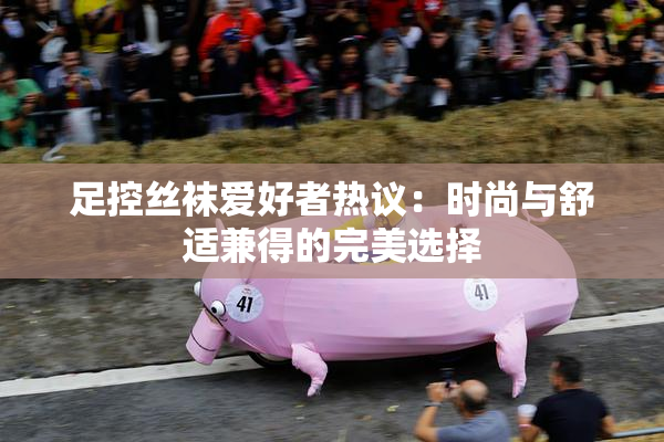足控丝袜爱好者热议：时尚与舒适兼得的完美选择