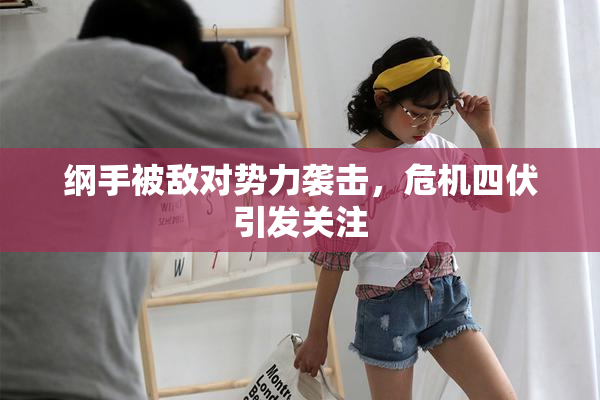 纲手被敌对势力袭击，危机四伏引发关注