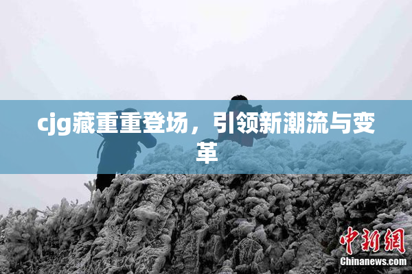 cjg藏重重登场，引领新潮流与变革