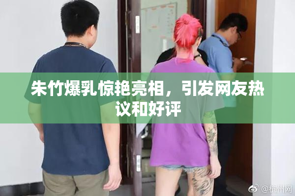 朱竹爆乳惊艳亮相，引发网友热议和好评