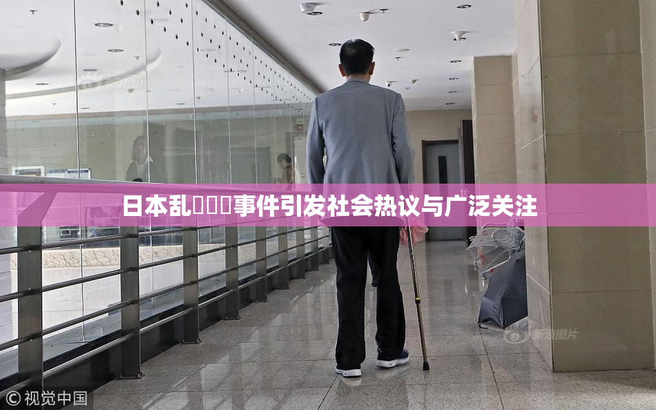 日本乱婬妺妺事件引发社会热议与广泛关注