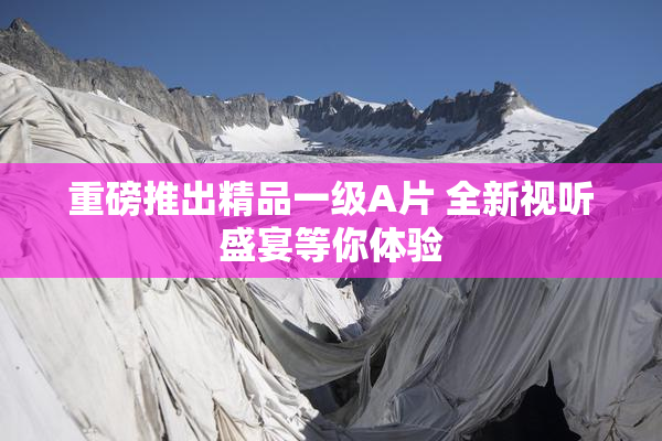 重磅推出精品一级A片 全新视听盛宴等你体验