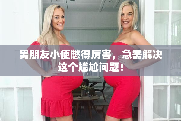 男朋友小便憋得厉害，急需解决这个尴尬问题！
