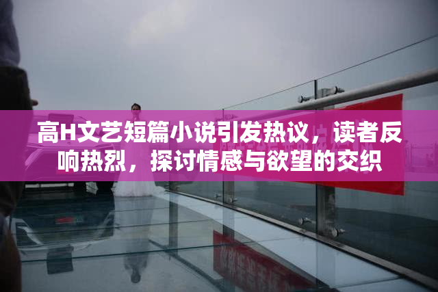 高H文艺短篇小说引发热议，读者反响热烈，探讨情感与欲望的交织