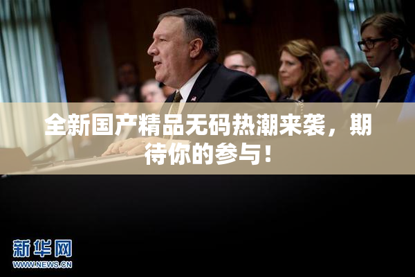 全新国产精品无码热潮来袭，期待你的参与！