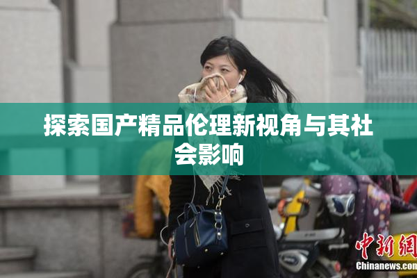 探索国产精品伦理新视角与其社会影响