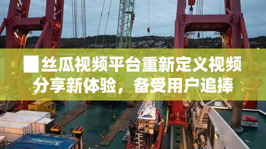 ▉丝瓜视频平台重新定义视频分享新体验，备受用户追捧