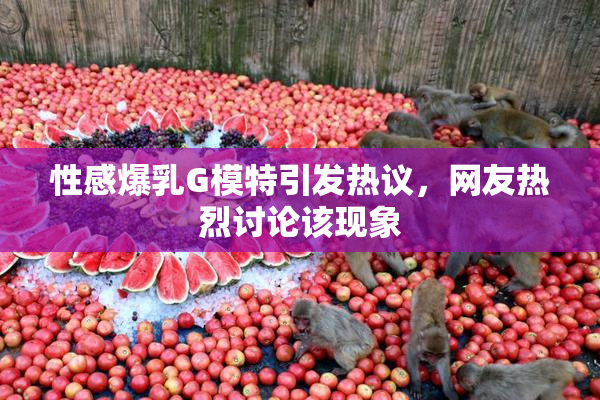性感爆乳G模特引发热议，网友热烈讨论该现象