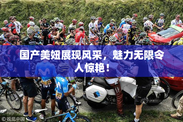 国产美妞展现风采，魅力无限令人惊艳！