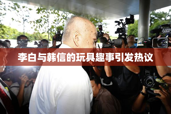 李白与韩信的玩具趣事引发热议