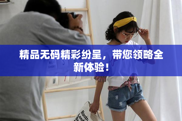 精品无码精彩纷呈，带您领略全新体验！