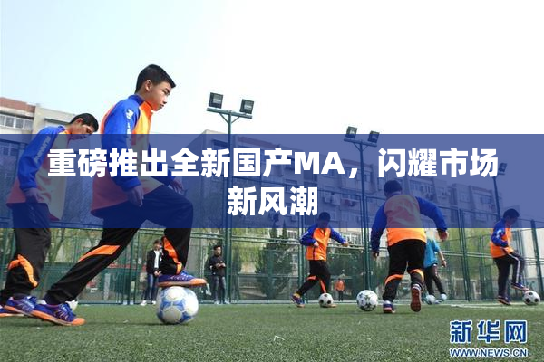 重磅推出全新国产MA，闪耀市场新风潮