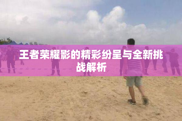 王者荣耀影的精彩纷呈与全新挑战解析