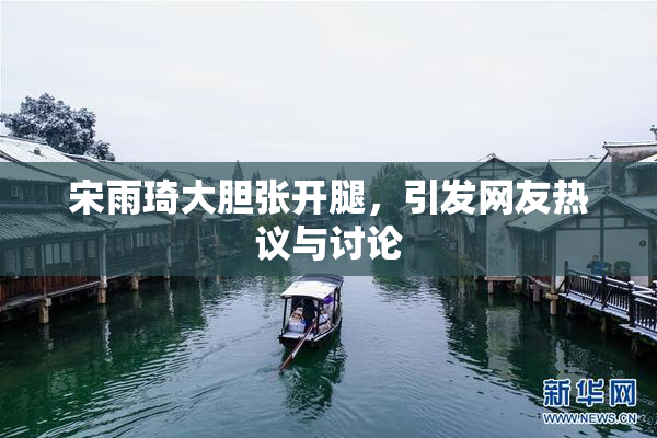 宋雨琦大胆张开腿，引发网友热议与讨论