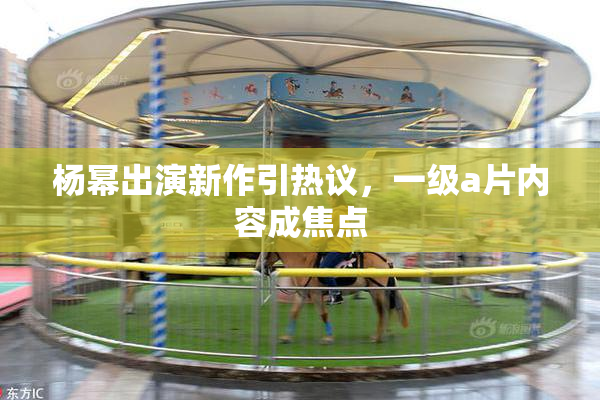 杨幂出演新作引热议，一级a片内容成焦点