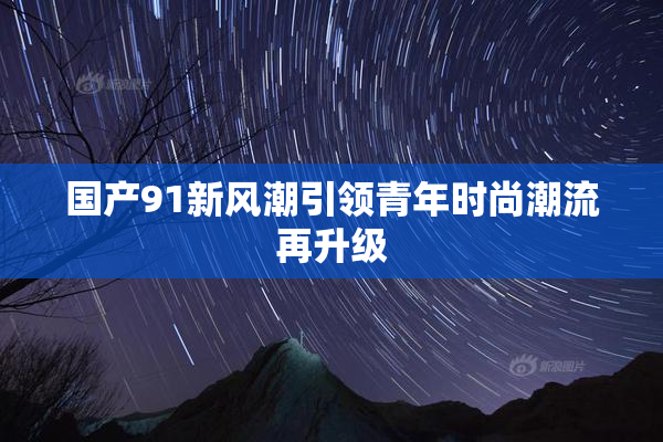国产91新风潮引领青年时尚潮流再升级