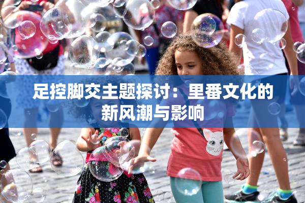 足控脚交主题探讨：里番文化的新风潮与影响