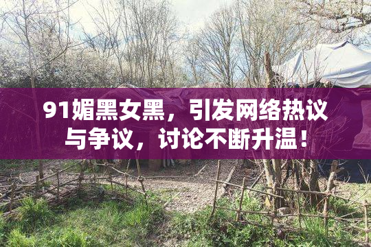 91媚黑女黑，引发网络热议与争议，讨论不断升温！