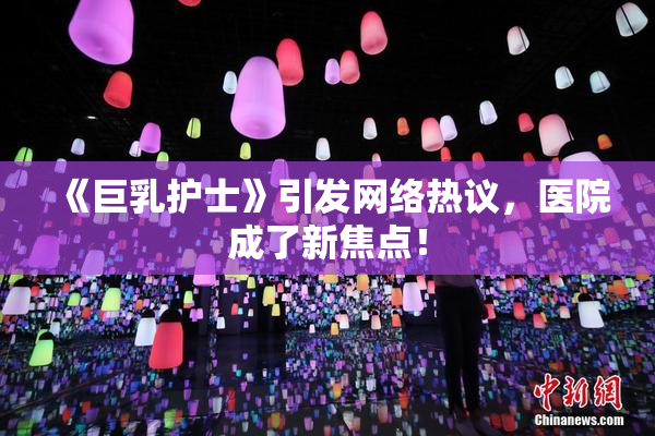 《巨乳护士》引发网络热议，医院成了新焦点！