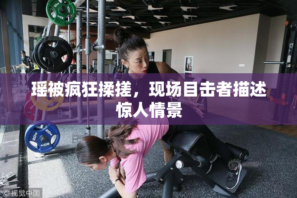 瑶被疯狂揉搓，现场目击者描述惊人情景