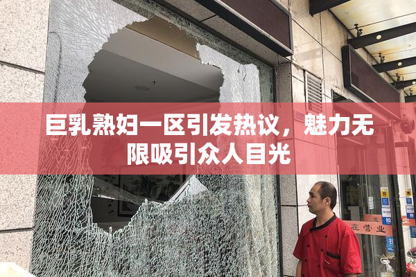巨乳熟妇一区引发热议，魅力无限吸引众人目光