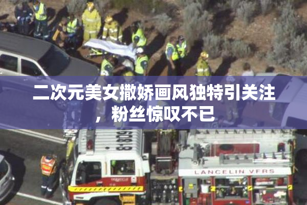 二次元美女撒娇画风独特引关注，粉丝惊叹不已