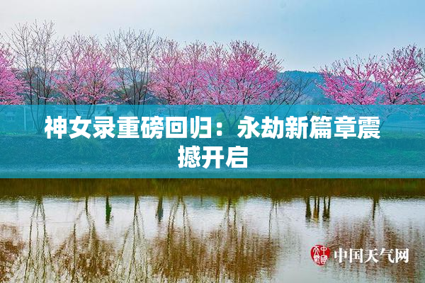 神女录重磅回归：永劫新篇章震撼开启