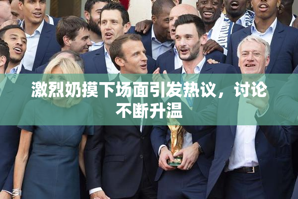 激烈奶摸下场面引发热议，讨论不断升温