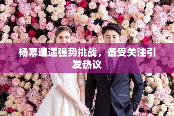 杨幂遭遇强势挑战，备受关注引发热议