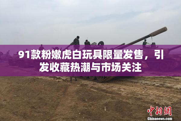 91款粉嫩虎白玩具限量发售，引发收藏热潮与市场关注