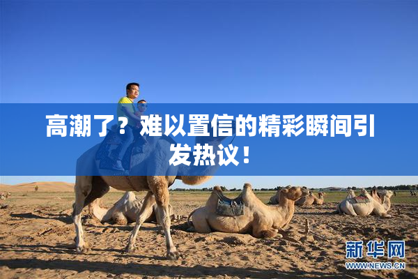 高潮了？难以置信的精彩瞬间引发热议！