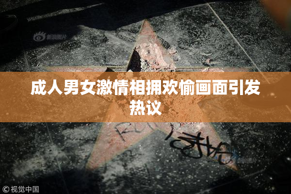 成人男女激情相拥欢愉画面引发热议
