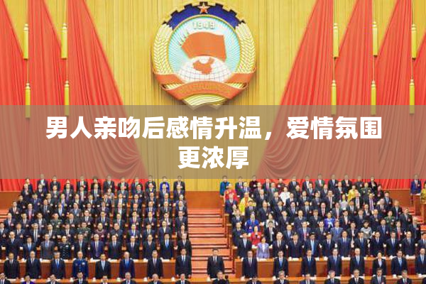 男人亲吻后感情升温，爱情氛围更浓厚