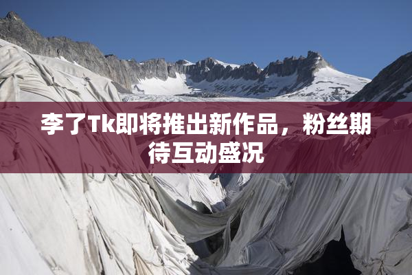 李了Tk即将推出新作品，粉丝期待互动盛况